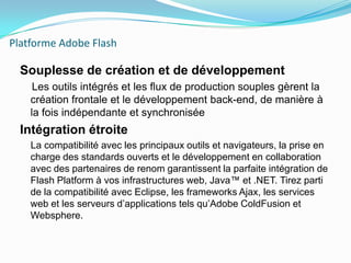 Platforme Adobe FlashSouplesse de création et de développement    Les outils intégrés et les flux de production souples gèrent la création frontale et le développement back-end, de manière à la fois indépendante et synchroniséeIntégration étroite    La compatibilité avec les principaux outils et navigateurs, la prise en charge des standards ouverts et le développement en collaboration avec des partenaires de renom garantissent la parfaite intégration de Flash Platform à vos infrastructures web, Java™ et .NET. Tirez parti de la compatibilité avec Eclipse, les frameworks Ajax, les services web et les serveurs d’applications tels qu’Adobe ColdFusion et Websphere.