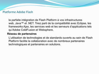 Platforme Adobe Flash    la parfaite intégration de Flash Platform à vos infrastructures web, Java™ et .NET. Tirez parti de la compatibilité avec Eclipse, les frameworks Ajax, les services web et les serveurs d’applications tels qu’Adobe ColdFusion et Websphere.  Réseau de partenaires    L’utilisation de technologies et de standards ouverts au sein de Flash Platform facilite la collaboration avec de nombreux partenaires technologiques et partenaires en solutions.