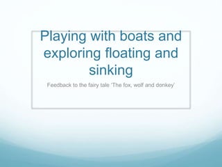 Playing with boats and
exploring floating and
sinking
Feedback to the fairy tale ‘The fox, wolf and donkey’
 