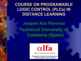 COURSE ON PROGRAMABLE
 LOGIC CONTROL (PLCs) IN
   DISTANCE LEARNING

   Joaquin Ros Florenza
 Technical University of
    Catalonia (Spain)
 