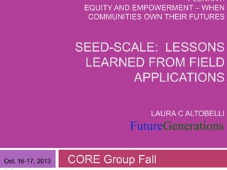 PLENARY:
EQUITY AND EMPOWERMENT – WHEN
COMMUNITIES OWN THEIR FUTURES

SEED-SCALE: LESSONS
LEARNED FROM FIELD
APPLICATIONS
LAURA C ALTOBELLI

FutureGenerations
Oct. 16-17, 2013

CORE Group Fall

 