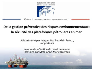 De la gestion préventive des risques environnementaux :
     la sécurité des plateformes pétrolières en mer

          Avis présenté par Jacques Beall et Alain Feretti,
                           rapporteurs

             au nom de la Section de l’environnement
              présidée par Mme Anne-Marie Ducroux
 