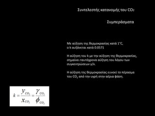 Συντελεςτισ κατανομισ του CO2

                          Συμπεράςματα



Με αφξθςθ τθσ κερμοκραςίασ κατά 1°C,
ο k αυξάνεται κατά 0.0571

Η αφξθςθ του k με τθν αφξθςθ τθσ κερμοκραςίασ,
ςθμαίνει ταυτόχρονα αφξθςθ του λόγου των
ςυγκεντρϊςεων y/x.

H αφξθςθ τθσ κερμοκραςίασ ευνοεί το πζραςμα
του CO2 από τθν υγρι ςτθν αζρια φάςθ.
 