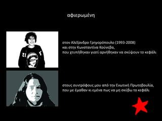 αφιερωμζνθ




ςτον Αλζξανδρο Γρθγορόπουλο (1993-2008)
και ςτθν Κωνςταντίνα Κοφνεβα,
που χτυπικθκαν γιατί αρνικθκαν να ςκφψουν το κεφάλι




ςτουσ ςυντρόφουσ μου από τθν Ενωτικι Πρωτοβουλία,
που με ζμακαν κι εμζνα πωσ να μθ ςκφβω το κεφάλι
 