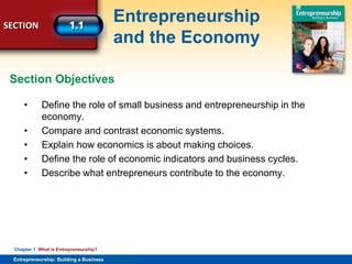 SECTION
Entrepreneurship
and the Economy
Entrepreneurship: Building a Business
Chapter 1 What is Entrepreneurship?
• Define the role of small business and entrepreneurship in the
economy.
• Compare and contrast economic systems.
• Explain how economics is about making choices.
• Define the role of economic indicators and business cycles.
• Describe what entrepreneurs contribute to the economy.
Section Objectives
 