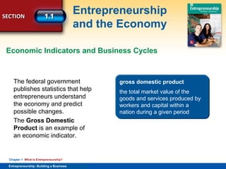 SECTION
Entrepreneurship
and the Economy
Entrepreneurship: Building a Business
Chapter 1 What is Entrepreneurship?
The federal government
publishes statistics that help
entrepreneurs understand
the economy and predict
possible changes.
The Gross Domestic
Product is an example of
an economic indicator.
Economic Indicators and Business Cycles
gross domestic product
the total market value of the
goods and services produced by
workers and capital within a
nation during a given period
 