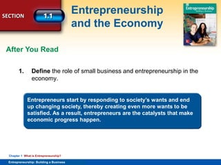 SECTION
Entrepreneurship
and the Economy
Entrepreneurship: Building a Business
Chapter 1 What is Entrepreneurship?
1. Define the role of small business and entrepreneurship in the
economy.
After You Read
Entrepreneurs start by responding to society’s wants and end
up changing society, thereby creating even more wants to be
satisfied. As a result, entrepreneurs are the catalysts that make
economic progress happen.
 