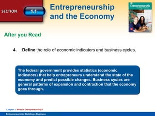 SECTION
Entrepreneurship
and the Economy
Entrepreneurship: Building a Business
Chapter 1 What is Entrepreneurship?
4. Define the role of economic indicators and business cycles.
The federal government provides statistics (economic
indicators) that help entrepreneurs understand the state of the
economy and predict possible changes. Business cycles are
general patterns of expansion and contraction that the economy
goes through.
After you Read
 