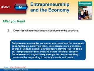 SECTION
Entrepreneurship
and the Economy
Entrepreneurship: Building a Business
Chapter 1 What is Entrepreneurship?
5. Describe what entrepreneurs contribute to the economy.
Entrepreneurs recognize consumer wants and see the economic
opportunities in satisfying them. Entrepreneurs are a principal
source of venture capital. Entrepreneurs provide jobs. In doing
so, they provide for their own and others’ financial security.
Entrepreneurs change society through the businesses they
create and by responding to society’s wants and needs.
After you Read
 