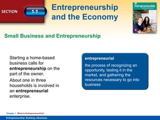 SECTION
Entrepreneurship
and the Economy
Entrepreneurship: Building a Business
Chapter 1 What is Entrepreneurship?
Starting a home-based
business calls for
entrepreneurship on the
part of the owner.
About one in three
households is involved in
an entrepreneurial
enterprise.
entrepreneurship
acting like an entrepreneur or
having an entrepreneurial mind-
set
Small Business and Entrepreneurship
entrepreneurial
the process of recognizing an
opportunity, testing it in the
market, and gathering the
resources necessary to go into
business
 
