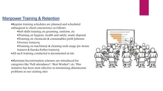 Manpower Training & Retention
Regular training schedules are planned and scheduled
subsequent to client concurrence as follows:
Soft skills training on grooming, uniform, etc
Training on hygiene, health and safety, waste disposal
Training on chemicals & consumables (with Johnson
Diversey trainers)
Training on machinery & cleaning tools usage (in-house
trainers & Eureka Forbes trainers)
All such training conducted is documented at site
Monetary Incentivisation schemes are introduced for
categories like “Full attendance”, “Best Worker”, etc. This
initiative has been most effective in minimizing absenteeism
problems at our existing sites
 