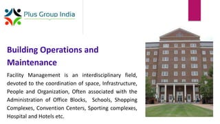 Building Operations and
Maintenance
Facility Management is an interdisciplinary field,
devoted to the coordination of space, Infrastructure,
People and Organization, Often associated with the
Administration of Office Blocks, Schools, Shopping
Complexes, Convention Centers, Sporting complexes,
Hospital and Hotels etc.
 