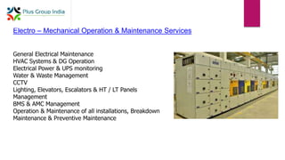 Electro – Mechanical Operation & Maintenance Services
General Electrical Maintenance
HVAC Systems & DG Operation
Electrical Power & UPS monitoring
Water & Waste Management
CCTV
Lighting, Elevators, Escalators & HT / LT Panels
Management
BMS & AMC Management
Operation & Maintenance of all installations, Breakdown
Maintenance & Preventive Maintenance
 
