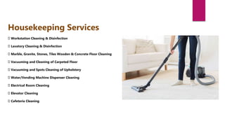 Workstation Cleaning & Disinfection
Lavatory Cleaning & Disinfection
Marble, Granite, Stones, Tiles Wooden & Concrete Floor Cleaning
Vacuuming and Cleaning of Carpeted Floor
Vacuuming and Spots Cleaning of Upholstery
Water/Vending Machine Dispenser Cleaning
Electrical Room Cleaning
Elevator Cleaning
Cafeteria Cleaning
Housekeeping Services
 
