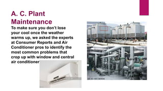 To make sure you don’t lose
your cool once the weather
warms up, we asked the experts
at Consumer Reports and Air
Conditioner pros to identify the
most common problems that
crop up with window and central
air conditioners.
A. C. Plant
Maintenance
 