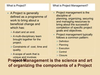 What is Project?                      What is Project Management?

   A Project is generally               Project management is the
    defined as a programme of             discipline of
                                          planning, organizing, securing
    work to bring about a                 and managing resources to
    beneficial change and                 bring about the successful
    which has:                            completion of specific project
                                          goals and objectives.
     A start and an end.
                                         Project management typically
     A multi-disciplinary team
                                          follows a common pattern:
      brought together for the
                                             Definition
      project.
                                             Planning
     Constraints of cost, time and
                                             Execution
      quality.
                                             Control
  A scope of work that is                   Closure
   unique and involves
Project Management
   uncertainty.      is the science and art
 of organizing the components of a Project
 