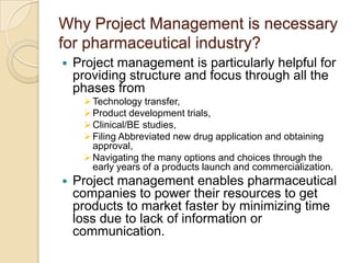 Why Project Management is necessary
for pharmaceutical industry?
   Project management is particularly helpful for
    providing structure and focus through all the
    phases from
      Technology transfer,
      Product development trials,
      Clinical/BE studies,
      Filing Abbreviated new drug application and obtaining
       approval,
      Navigating the many options and choices through the
       early years of a products launch and commercialization.
   Project management enables pharmaceutical
    companies to power their resources to get
    products to market faster by minimizing time
    loss due to lack of information or
    communication.
 