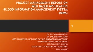 PROJECT MANAGEMENT REPORT ON
WEB BASED APPLICATION
-BLOOD INFORMATION MANAGEMENT SYSTEM
(BIMS)
BY: ER. SABAN KUMAR KC
ER. SANJIV KUMAR YADAV
MSC ENGINEERING IN TECHNOLOGY AND INNOVATION MANAGEMENT
II SEMESTER/PROJECT MANAGEMENT
IOE, PULCHOWK CAMPUS
DEPARTMENT OF MECHANICAL ENGINEERING
2014, AUGUST
1
 