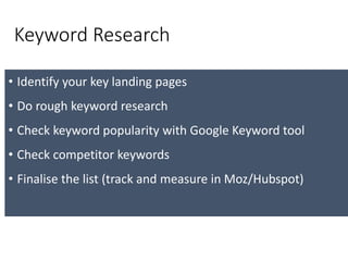 Keyword Research
• Identify your key landing pages
• Do rough keyword research
• Check keyword popularity with Google Keyword tool
• Check competitor keywords
• Finalise the list (track and measure in Moz/Hubspot)
 