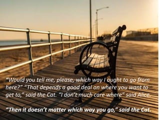 “Would you tell me, please, which way I ought to go from
here?” “That depends a good deal on where you want to
get to,” said the Cat. “I don’t much care where” said Alice.
“Then it doesn’t matter which way you go,” said the Cat.
 