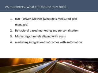As marketers, what the future may hold..
1. ROI – Driven Metrics (what gets measured gets
managed)
2. Behavioral based marketing and personalisation
3. Marketing channels aligned with goals
4. marketing integration that comes with automation
 