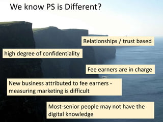 We know PS is Different?
Relationships / trust based
high degree of confidentiality
Fee earners are in charge
New business attributed to fee earners -
measuring marketing is difficult
Most-senior people may not have the
digital knowledge
 