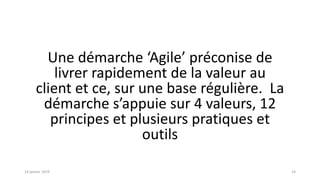 Une démarche ‘Agile’ préconise de
livrer rapidement de la valeur au
client et ce, sur une base régulière. La
démarche s’appuie sur 4 valeurs, 12
principes et plusieurs pratiques et
outils
1414 janvier 2019
 