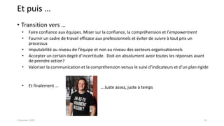 Et puis …
• Transition vers …
• Faire confiance aux équipes. Miser sur la confiance, la compréhension et l’empowerment
• Fournir un cadre de travail efficace aux professionnels et éviter de suivre à tout prix un
processus
• Imputabilité au niveau de l’équipe et non au niveau des secteurs organisationnels
• Accepter un certain degré d’incertitude. Doit-on absolument avoir toutes les réponses avant
de prendre action?
• Valoriser la communication et la compréhension versus le suivi d’indicateurs et d’un plan rigide
• Et finalement …
3514 janvier 2019
… Juste assez, juste à temps
 