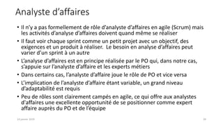 • Il n’y a pas formellement de rôle d’analyste d’affaires en agile (Scrum) mais
les activités d’analyse d’affaires doivent quand même se réaliser
• Il faut voir chaque sprint comme un petit projet avec un objectif, des
exigences et un produit à réaliser. Le besoin en analyse d’affaires peut
varier d’un sprint à un autre
• L’analyse d’affaires est en principe réalisée par le PO qui, dans notre cas,
s’appuie sur l’analyste d’affaire et les experts métiers
• Dans certains cas, l’analyste d’affaire joue le rôle de PO et vice versa
• L’implication de l’analyste d’affaire étant variable, un grand niveau
d’adaptabilité est requis
• Peu de rôles sont clairement campés en agile, ce qui offre aux analystes
d'affaires une excellente opportunité de se positionner comme expert
affaire auprès du PO et de l’équipe
Analyste d’affaires
3914 janvier 2019
 