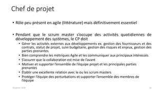 • Rôle peu présent en agile (littérature) mais définitivement essentiel
• Pendant que le scrum master s’occupe des activités quotidiennes de
développement des systèmes, le CP doit
• Gérer les activités externes aux développements ex. gestion des fournisseurs et des
contrats, statut de projet, suivi budgétaire, gestion des risques et enjeux, gestion des
parties prenantes
• Bien comprendre les métriques Agile et les communiquer aux principaux intéressés
• S’assurer que la collaboration est mise de l’avant
• Motiver et supporter l’ensemble de l’équipe projet et les principales parties
prenantes
• Établir une excellente relation avec le ou les scrum masters
• Protéger l’équipe des perturbations et supporter l’ensemble des membres de
l’équipe
Chef de projet
4114 janvier 2019
 