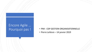 Encore Agile …
Pourquoi pas ! • PMI - CDP GESTION ORGANISATIONNELLE
• Pierre Lelièvre – 14 janvier 2019
 