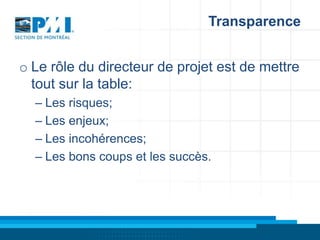 Transparence
o Le rôle du directeur de projet est de mettre
tout sur la table:
– Les risques;
– Les enjeux;
– Les incohérences;
– Les bons coups et les succès.

 
