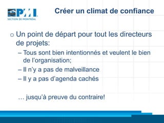 Créer un climat de confiance
o Un point de départ pour tout les directeurs
de projets:
– Tous sont bien intentionnés et veulent le bien
de l’organisation;
– Il n’y a pas de malveillance
– Il y a pas d’agenda cachés
… jusqu’à preuve du contraire!

 