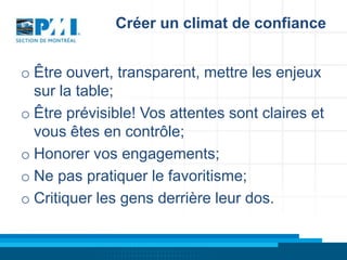 Créer un climat de confiance
o Être ouvert, transparent, mettre les enjeux
sur la table;
o Être prévisible! Vos attentes sont claires et
vous êtes en contrôle;
o Honorer vos engagements;
o Ne pas pratiquer le favoritisme;
o Critiquer les gens derrière leur dos.

 