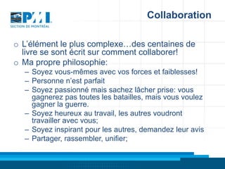 Collaboration
o L’élément le plus complexe…des centaines de
livre se sont écrit sur comment collaborer!
o Ma propre philosophie:
– Soyez vous-mêmes avec vos forces et faiblesses!
– Personne n’est parfait
– Soyez passionné mais sachez lâcher prise: vous
gagnerez pas toutes les batailles, mais vous voulez
gagner la guerre.
– Soyez heureux au travail, les autres voudront
travailler avec vous;
– Soyez inspirant pour les autres, demandez leur avis
– Partager, rassembler, unifier;

 
