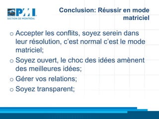 Conclusion: Réussir en mode
matriciel

o Accepter les conflits, soyez serein dans
leur résolution, c’est normal c’est le mode
matriciel;
o Soyez ouvert, le choc des idées amènent
des meilleures idées;
o Gérer vos relations;
o Soyez transparent;

 