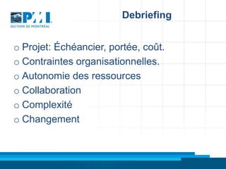 Debriefing
o Projet: Échéancier, portée, coût.
o Contraintes organisationnelles.
o Autonomie des ressources
o Collaboration
o Complexité
o Changement

 