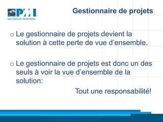 Gestionnaire de projets
o Le gestionnaire de projets devient la
solution à cette perte de vue d’ensemble.
o Le gestionnaire de projets est donc un des
seuls à voir la vue d’ensemble de la
solution:
Tout une responsabilité!

 