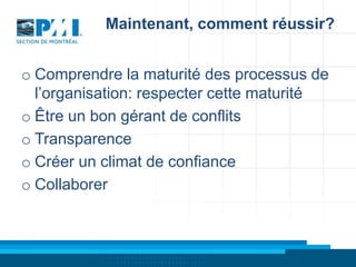 Maintenant, comment réussir?
o Comprendre la maturité des processus de
l’organisation: respecter cette maturité
o Être un bon gérant de conflits
o Transparence
o Créer un climat de confiance
o Collaborer

 