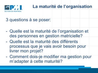La maturité de l’organisation
3 questions à se poser:
- Quelle est la maturité de l’organisation et
des personnes en gestion matricielle?
- Quelle est la maturité des différents
processus que je vais avoir besoin pour
livrer mon projet?
- Comment dois-je modifier ma gestion pour
m’adapter à cette maturité?

 