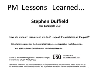 PM L e sson s L earned ...
                                Stephen Duffield
                                           PhD Candidate USQ



How do we learn lessons so we don't repeat the mistakes of the past?

   Literature suggests that the lessons learned process in practice rarely happens...

        and when it does it fails to deliver the intended results.



Master of Project Management - Research Project
(Supervisor: Dr Jon Whitty USQ)

 Disclaimer: The views and opinions expressed by Stephen Duffield in this presentation are his alone, and do
not reflect the views, opinions and position of any organisation with which Stephen may be otherwise affiliated.
                                                                                                                   1
 