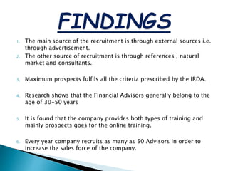 1. The main source of the recruitment is through external sources i.e.
through advertisement.
2. The other source of recruitment is through references , natural
market and consultants.
3. Maximum prospects fulfils all the criteria prescribed by the IRDA.
4. Research shows that the Financial Advisors generally belong to the
age of 30-50 years
5. It is found that the company provides both types of training and
mainly prospects goes for the online training.
6. Every year company recruits as many as 50 Advisors in order to
increase the sales force of the company.
 