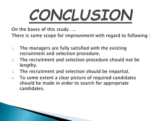 On the bases of this study…..
There is some scope for improvement with regard to following :
1. The managers are fully satisfied with the existing
recruitment and selection procedure.
2. The recruitment and selection procedure should not be
lengthy.
3. The recruitment and selection should be impartial.
4. To some extent a clear picture of required candidates
should be made in order to search for appropriate
candidates.
 