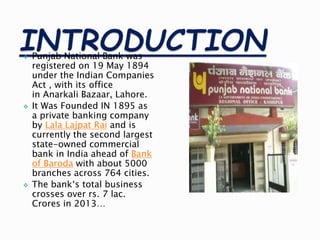  Punjab National Bank was
registered on 19 May 1894
under the Indian Companies
Act , with its office
in Anarkali Bazaar, Lahore.
 It Was Founded IN 1895 as
a private banking company
by Lala Lajpat Rai and is
currently the second largest
state-owned commercial
bank in India ahead of Bank
of Baroda with about 5000
branches across 764 cities.
 The bank‘s total business
crosses over rs. 7 lac.
Crores in 2013…
 