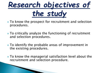  To know the prospect for recruitment and selection
procedures.
 To critically analyze the functioning of recruitment
and selection procedures.
 To identify the probable areas of improvement in
the existing procedures.
 To know the managerial satisfaction level about the
recruitment and selection procedure.
 
