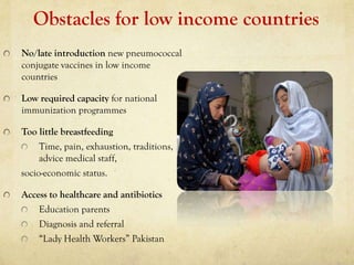 Obstacles for low income countries
No/late introduction new pneumococcal
conjugate vaccines in low income
countries

Low required capacity for national
immunization programmes

Too little breastfeeding
     Time, pain, exhaustion, traditions,
     advice medical staff,
socio-economic status.

Access to healthcare and antibiotics
    Education parents
    Diagnosis and referral
    “Lady Health Workers” Pakistan
 