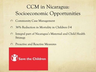CCM in Nicaragua:
Socioeconomic Opportunities
Community Case Management

36% Reduction in Mortality in Children 0-4

Integral part of Nicaragua’s Maternal and Child Health
Strategy

Proactive and Reactive Measures
 