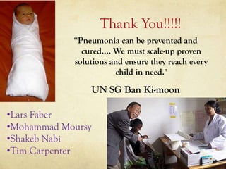 Thank You!!!!!
            “Pneumonia can be prevented and
              cured.... We must scale-up proven
            solutions and ensure they reach every
                        child in need."

                   UN SG Ban Ki-moon

•Lars Faber
•Mohammad Moursy
•Shakeb Nabi
•Tim Carpenter
 