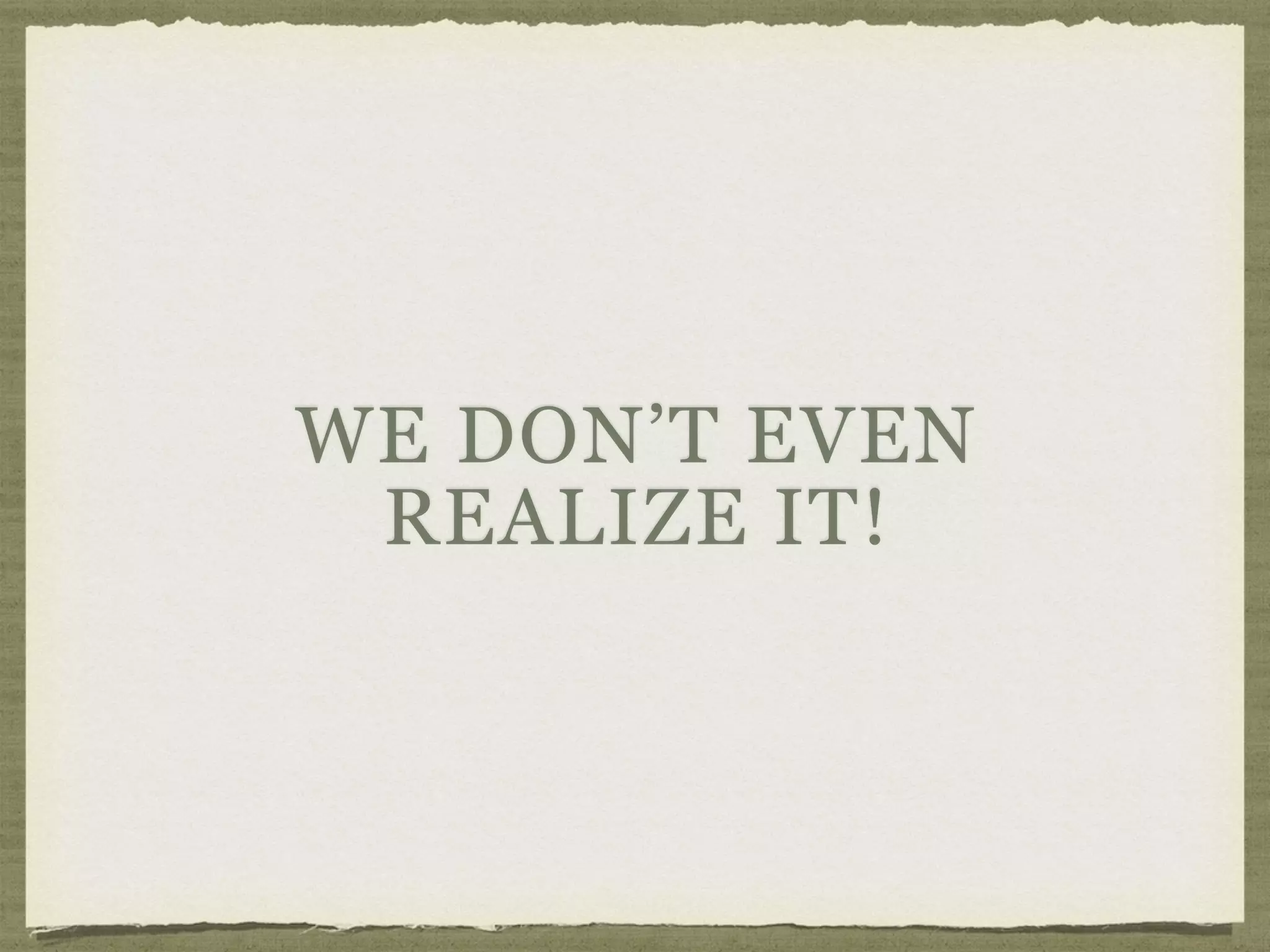 WE DON’T EVEN
REALIZE IT!
 