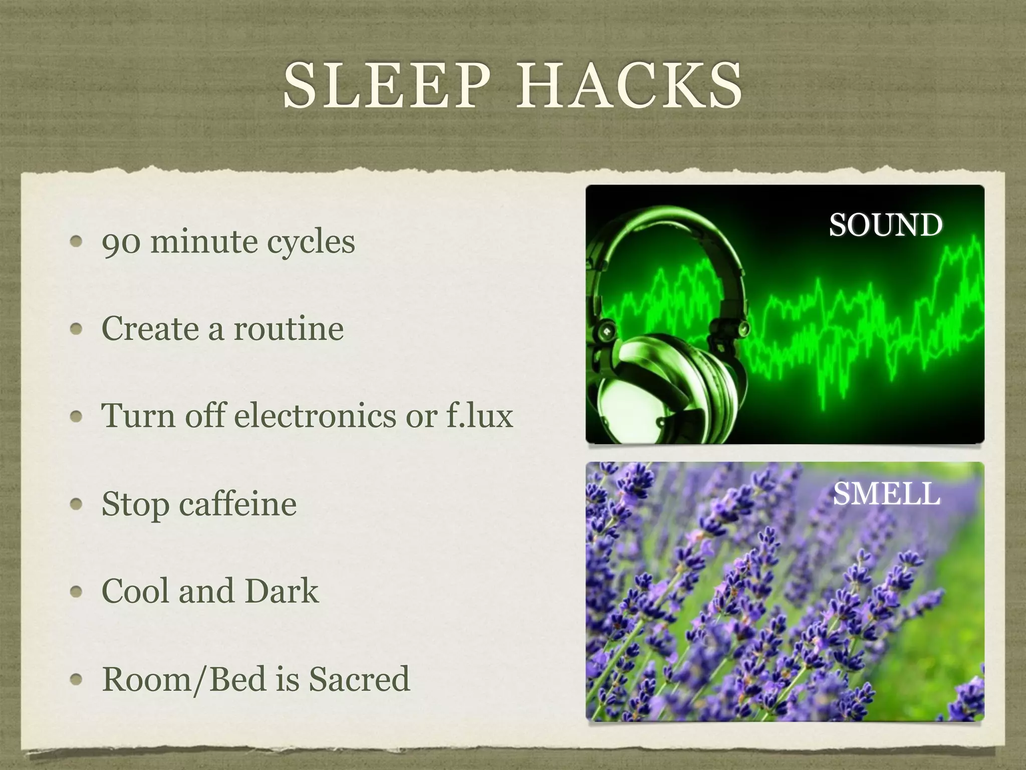SLEEP HACKS
90 minute cycles
Create a routine
Turn off electronics or f.lux
Stop caffeine
Cool and Dark
Room/Bed is Sacred
SOUND
SMELL
 